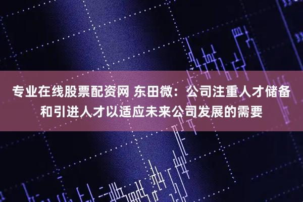 专业在线股票配资网 东田微：公司注重人才储备和引进人才以适应未来公司发展的需要