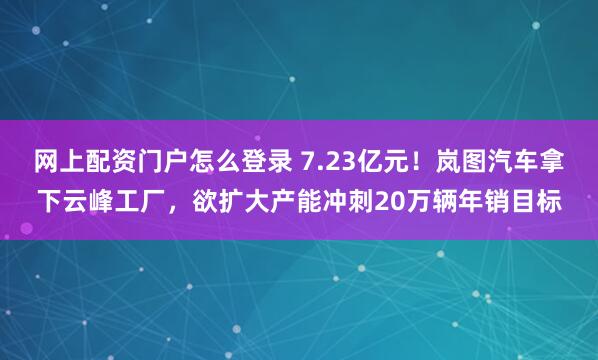 网上配资门户怎么登录 7.23亿元！岚图汽车拿下云峰工厂，欲扩大产能冲刺20万辆年销目标