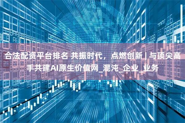 合法配资平台排名 共振时代，点燃创新 | 与顶尖高手共建AI原生价值网_混沌_企业_业务