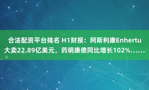 合法配资平台排名 H1财报：阿斯利康Enhertu大卖22.89亿美元，药明康德同比增长102%……