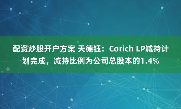 配资炒股开户方案 天德钰：Corich LP减持计划完成，减持比例为公司总股本的1.4%