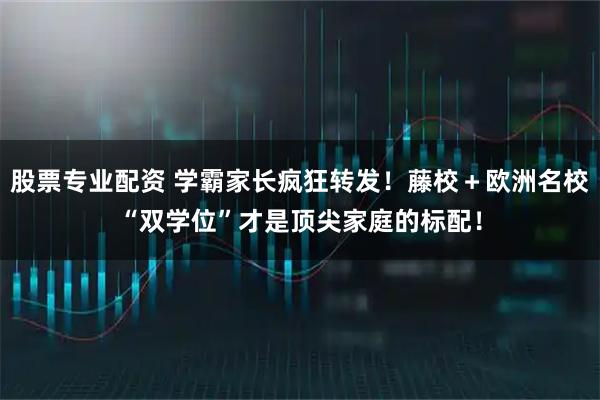 股票专业配资 学霸家长疯狂转发！藤校＋欧洲名校“双学位”才是顶尖家庭的标配！
