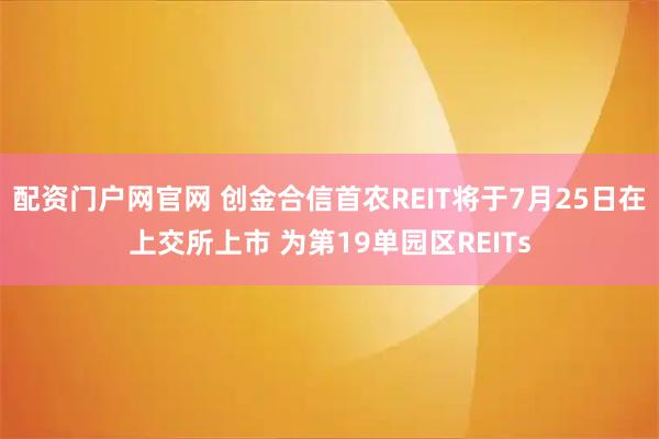 配资门户网官网 创金合信首农REIT将于7月25日在上交所上市 为第19单园区REITs