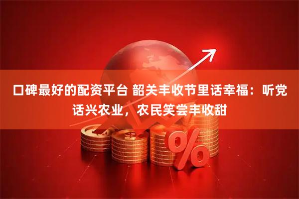 口碑最好的配资平台 韶关丰收节里话幸福：听党话兴农业，农民笑尝丰收甜