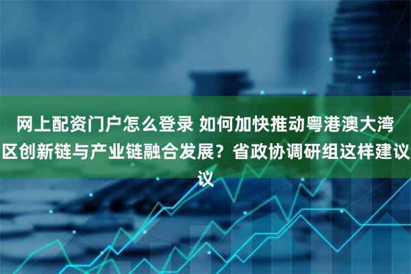 网上配资门户怎么登录 如何加快推动粤港澳大湾区创新链与产业链融合发展？省政协调研组这样建议
