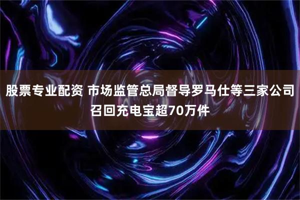 股票专业配资 市场监管总局督导罗马仕等三家公司召回充电宝超70万件