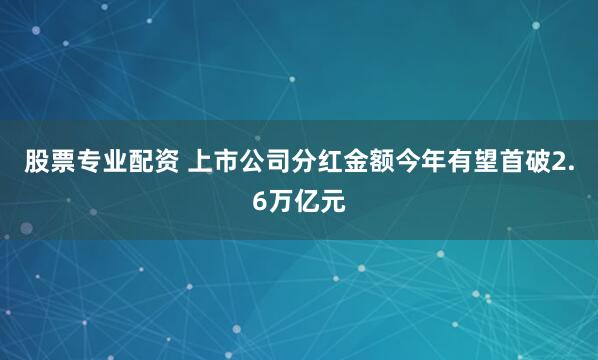 股票专业配资 上市公司分红金额今年有望首破2.6万亿元