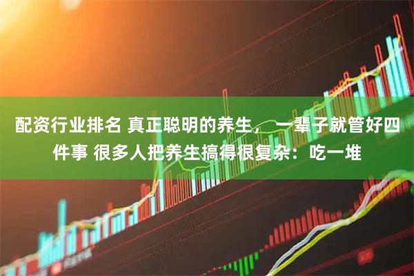配资行业排名 真正聪明的养生， 一辈子就管好四件事 很多人把养生搞得很复杂：吃一堆